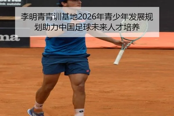 李明青青训基地2026年青少年发展规划助力中国足球未来人才培养
