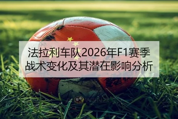 法拉利车队2026年F1赛季战术变化及其潜在影响分析