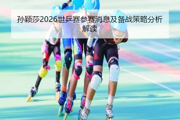 孙颖莎2026世乒赛参赛消息及备战策略分析解读