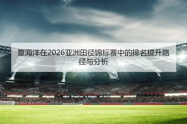 覃海洋在2026亚洲田径锦标赛中的排名提升路径与分析