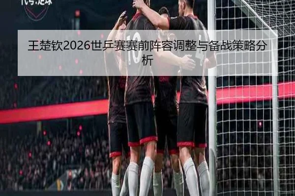 王楚钦2026世乒赛赛前阵容调整与备战策略分析